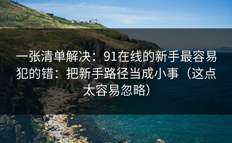 一张清单解决：91在线的新手最容易犯的错：把新手路径当成小事（这点太容易忽略）