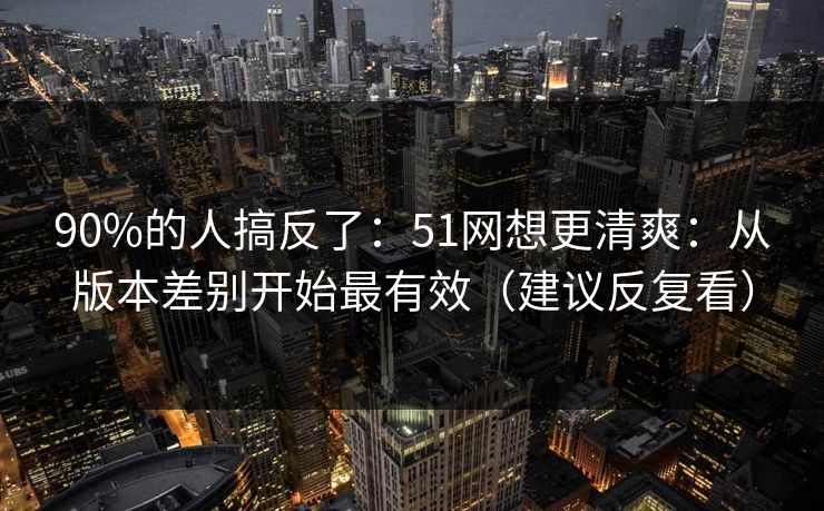 90%的人搞反了：51网想更清爽：从版本差别开始最有效（建议反复看）