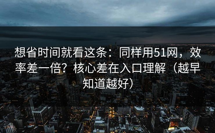 想省时间就看这条：同样用51网，效率差一倍？核心差在入口理解（越早知道越好）