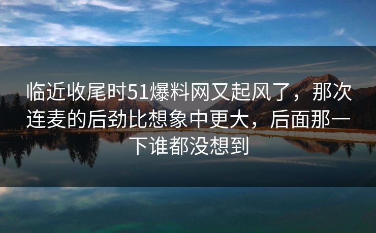 临近收尾时51爆料网又起风了，那次连麦的后劲比想象中更大，后面那一下谁都没想到